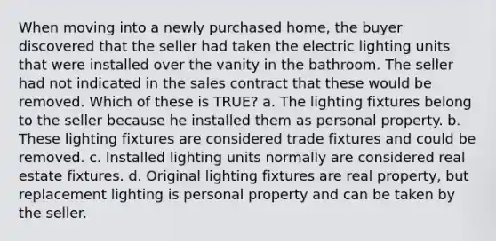 When moving into a newly purchased home, the buyer discovered that the seller had taken the electric lighting units that were installed over the vanity in the bathroom. The seller had not indicated in the sales contract that these would be removed. Which of these is TRUE? a. The lighting fixtures belong to the seller because he installed them as personal property. b. These lighting fixtures are considered trade fixtures and could be removed. c. Installed lighting units normally are considered real estate fixtures. d. Original lighting fixtures are real property, but replacement lighting is personal property and can be taken by the seller.