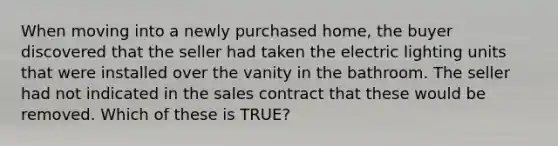 When moving into a newly purchased home, the buyer discovered that the seller had taken the electric lighting units that were installed over the vanity in the bathroom. The seller had not indicated in the sales contract that these would be removed. Which of these is TRUE?