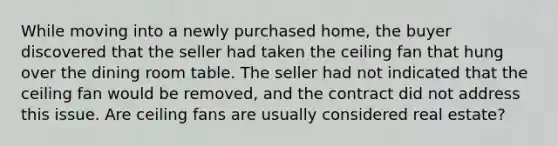 While moving into a newly purchased home, the buyer discovered that the seller had taken the ceiling fan that hung over the dining room table. The seller had not indicated that the ceiling fan would be removed, and the contract did not address this issue. Are ceiling fans are usually considered real estate?