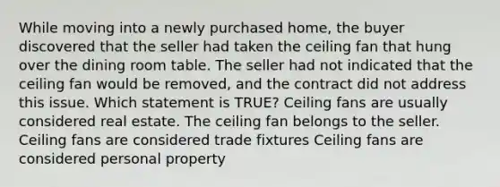 While moving into a newly purchased home, the buyer discovered that the seller had taken the ceiling fan that hung over the dining room table. The seller had not indicated that the ceiling fan would be removed, and the contract did not address this issue. Which statement is TRUE? Ceiling fans are usually considered real estate. The ceiling fan belongs to the seller. Ceiling fans are considered trade fixtures Ceiling fans are considered personal property