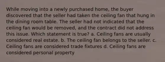 While moving into a newly purchased home, the buyer discovered that the seller had taken the ceiling fan that hung in the dining room table. The seller had not indicated that the ceiling fan would be removed, and the contract did not address this issue. Which statement is true? a. Ceiling fans are usually considered real estate. b. The ceiling fan belongs to the seller. c. Ceiling fans are considered trade fixtures d. Ceiling fans are considered personal property