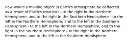 How would a moving object in Earth's atmosphere be deflected as a result of Earth's rotation? - to the right in the Northern Hemisphere, and to the right in the Southern Hemisphere - to the left in the Northern Hemisphere, and to the left in the Southern Hemisphere - to the left in the Northern Hemisphere, and to the right in the Southern Hemisphere - to the right in the Northern Hemisphere, and to the left in the Southern Hemisphere