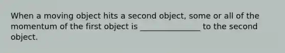 When a moving object hits a second object, some or all of the momentum of the first object is _______________ to the second object.