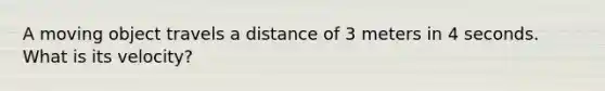 A moving object travels a distance of 3 meters in 4 seconds. What is its velocity?