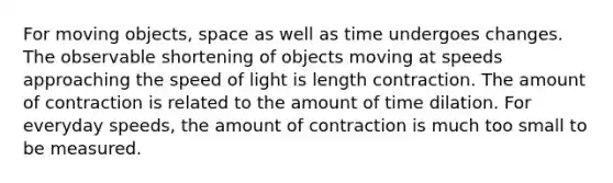 For moving objects, space as well as time undergoes changes. The observable shortening of objects moving at speeds approaching the speed of light is length contraction. The amount of contraction is related to the amount of time dilation. For everyday speeds, the amount of contraction is much too small to be measured.