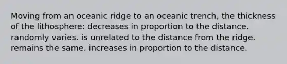 Moving from an oceanic ridge to an oceanic trench, the thickness of the lithosphere: decreases in proportion to the distance. randomly varies. is unrelated to the distance from the ridge. remains the same. increases in proportion to the distance.