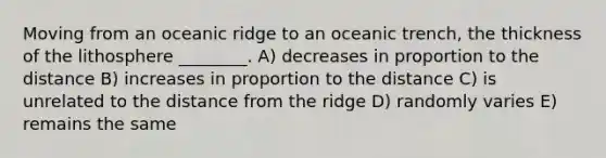 Moving from an oceanic ridge to an oceanic trench, the thickness of the lithosphere ________. A) decreases in proportion to the distance B) increases in proportion to the distance C) is unrelated to the distance from the ridge D) randomly varies E) remains the same