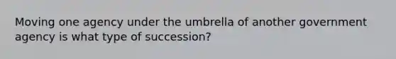 Moving one agency under the umbrella of another government agency is what type of succession?