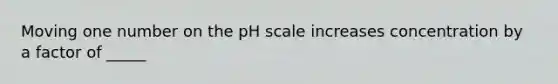 Moving one number on the pH scale increases concentration by a factor of _____