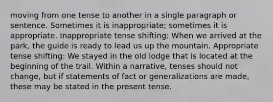 moving from one tense to another in a single paragraph or sentence. Sometimes it is inappropriate; sometimes it is appropriate. Inappropriate tense shifting: When we arrived at the park, the guide is ready to lead us up the mountain. Appropriate tense shifting: We stayed in the old lodge that is located at the beginning of the trail. Within a narrative, tenses should not change, but if statements of fact or generalizations are made, these may be stated in the present tense.