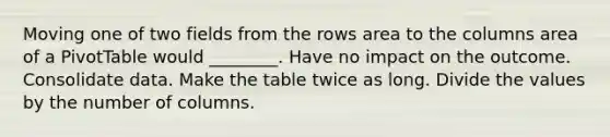 Moving one of two fields from the rows area to the columns area of a PivotTable would ________. Have no impact on the outcome. Consolidate data. Make the table twice as long. Divide the values by the number of columns.