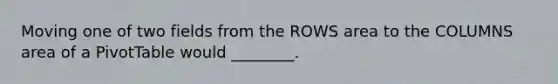 Moving one of two fields from the ROWS area to the COLUMNS area of a PivotTable would ________.