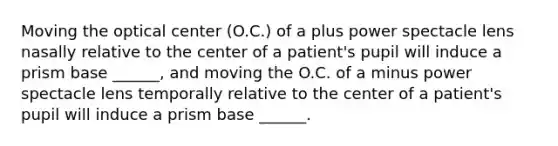 Moving the optical center (O.C.) of a plus power spectacle lens nasally relative to the center of a patient's pupil will induce a prism base ______, and moving the O.C. of a minus power spectacle lens temporally relative to the center of a patient's pupil will induce a prism base ______.