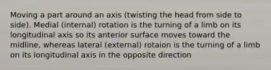 Moving a part around an axis (twisting the head from side to side). Medial (internal) rotation is the turning of a limb on its longitudinal axis so its anterior surface moves toward the midline, whereas lateral (external) rotaion is the turning of a limb on its longitudinal axis in the opposite direction