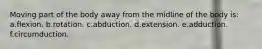Moving part of the body away from the midline of the body is: a.flexion. b.rotation. c.abduction. d.extension. e.adduction. f.circumduction.