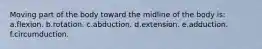 Moving part of the body toward the midline of the body is: a.flexion. b.rotation. c.abduction. d.extension. e.adduction. f.circumduction.