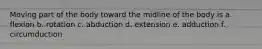 Moving part of the body toward the midline of the body is a. flexion b. rotation c. abduction d. extension e. adduction f. circumduction