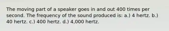 The moving part of a speaker goes in and out 400 times per second. The frequency of the sound produced is: a.) 4 hertz. b.) 40 hertz. c.) 400 hertz. d.) 4,000 hertz.