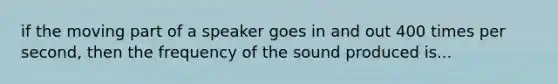 if the moving part of a speaker goes in and out 400 times per second, then the frequency of the sound produced is...