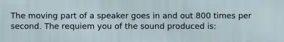 The moving part of a speaker goes in and out 800 times per second. The requiem you of the sound produced is: