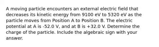 A moving particle encounters an external electric field that decreases its kinetic energy from 9100 eV to 5320 eV as the particle moves from Position A to Position B. The electric potential at A is -52.0 V, and at B is +32.0 V. Determine the charge of the particle. Include the algebraic sign with your answer.