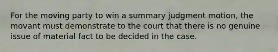 For the moving party to win a summary judgment motion, the movant must demonstrate to the court that there is no genuine issue of material fact to be decided in the case.