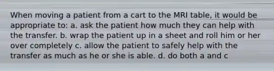 When moving a patient from a cart to the MRI table, it would be appropriate to: a. ask the patient how much they can help with the transfer. b. wrap the patient up in a sheet and roll him or her over completely c. allow the patient to safely help with the transfer as much as he or she is able. d. do both a and c