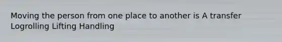 Moving the person from one place to another is A transfer Logrolling Lifting Handling