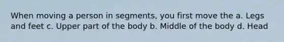 When moving a person in segments, you first move the a. Legs and feet c. Upper part of the body b. Middle of the body d. Head