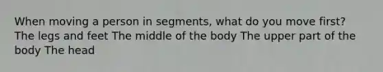 When moving a person in segments, what do you move first? The legs and feet The middle of the body The upper part of the body The head