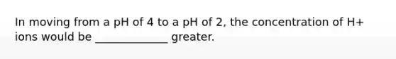 In moving from a pH of 4 to a pH of 2, the concentration of H+ ions would be _____________ greater.