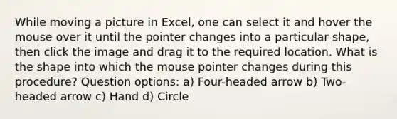 While moving a picture in Excel, one can select it and hover the mouse over it until the pointer changes into a particular shape, then click the image and drag it to the required location. What is the shape into which the mouse pointer changes during this procedure? Question options: a) Four-headed arrow b) Two-headed arrow c) Hand d) Circle