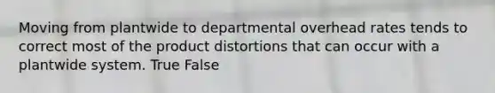 Moving from plantwide to departmental overhead rates tends to correct most of the product distortions that can occur with a plantwide system. True False