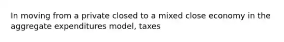 In moving from a private closed to a mixed close economy in the aggregate expenditures model, taxes