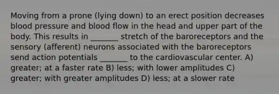 Moving from a prone (lying down) to an erect position decreases blood pressure and blood flow in the head and upper part of the body. This results in _______ stretch of the baroreceptors and the sensory (afferent) neurons associated with the baroreceptors send action potentials _______ to the cardiovascular center. A) greater; at a faster rate B) less; with lower amplitudes C) greater; with greater amplitudes D) less; at a slower rate