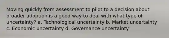 Moving quickly from assessment to pilot to a decision about broader adoption is a good way to deal with what type of uncertainty? a. Technological uncertainty b. Market uncertainty c. Economic uncertainty d. Governance uncertainty