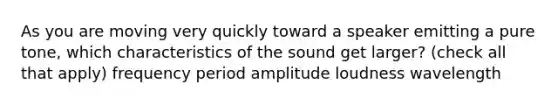 As you are moving very quickly toward a speaker emitting a pure tone, which characteristics of the sound get larger? (check all that apply) frequency period amplitude loudness wavelength