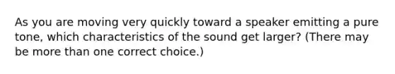 As you are moving very quickly toward a speaker emitting a pure tone, which characteristics of the sound get larger? (There may be more than one correct choice.)