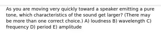 As you are moving very quickly toward a speaker emitting a pure tone, which characteristics of the sound get larger? (There may be <a href='https://www.questionai.com/knowledge/keWHlEPx42-more-than' class='anchor-knowledge'>more than</a> one correct choice.) A) loudness B) wavelength C) frequency D) period E) amplitude