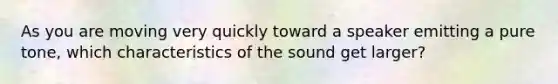 As you are moving very quickly toward a speaker emitting a pure tone, which characteristics of the sound get larger?