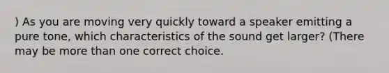 ) As you are moving very quickly toward a speaker emitting a pure tone, which characteristics of the sound get larger? (There may be more than one correct choice.