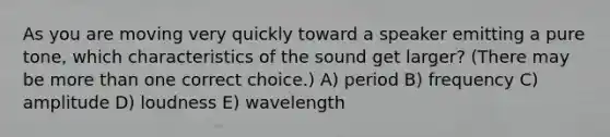 As you are moving very quickly toward a speaker emitting a pure tone, which characteristics of the sound get larger? (There may be more than one correct choice.) A) period B) frequency C) amplitude D) loudness E) wavelength