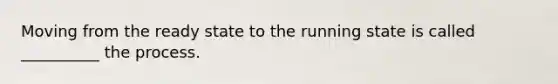 Moving from the ready state to the running state is called __________ the process.