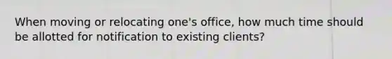 When moving or relocating one's office, how much time should be allotted for notification to existing clients?