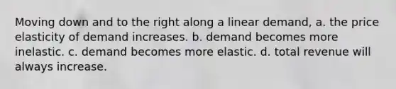 Moving down and to the right along a linear demand, a. the price elasticity of demand increases. b. demand becomes more inelastic. c. demand becomes more elastic. d. total revenue will always increase.