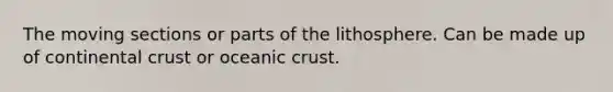 The moving sections or parts of the lithosphere. Can be made up of continental crust or oceanic crust.