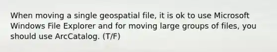 When moving a single geospatial file, it is ok to use Microsoft Windows File Explorer and for moving large groups of files, you should use ArcCatalog. (T/F)