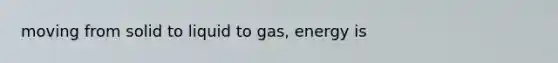 moving from solid to liquid to gas, energy is