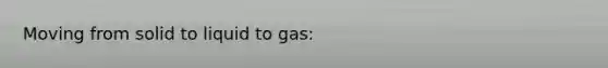 Moving from solid to liquid to gas: