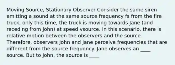 Moving Source, Stationary Observer Consider the same siren emitting a sound at the same source frequency fs from the fire truck, only this time, the truck is moving towards Jane (and receding from John) at speed vsource. In this scenario, there is relative motion between the observers and the source. Therefore, observers John and Jane perceive frequencies that are different from the source frequency. Jane observes an ____ source. But to John, the source is ____